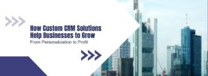 From Personalization to Profit How Custom CRM Solutions Help Businesses to Grow